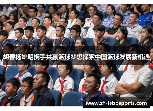 胡春杨姚明携手共赢篮球梦想探索中国篮球发展新机遇