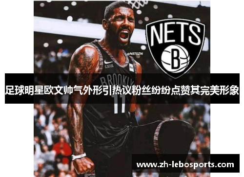 足球明星欧文帅气外形引热议粉丝纷纷点赞其完美形象