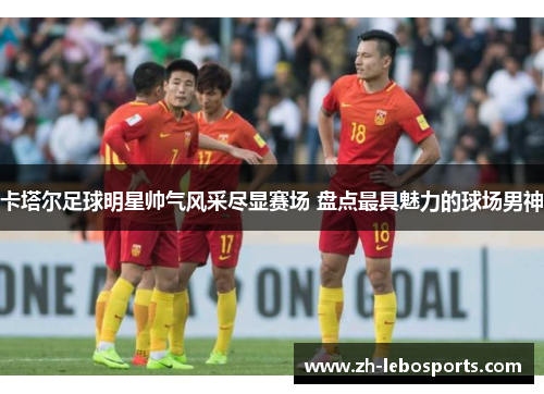 卡塔尔足球明星帅气风采尽显赛场 盘点最具魅力的球场男神