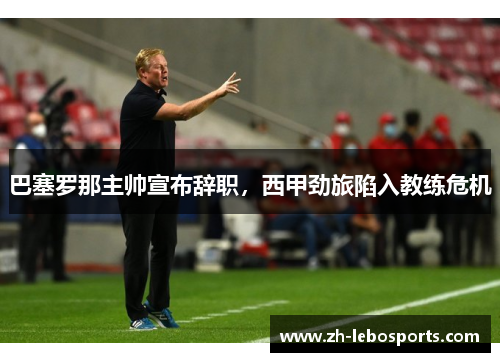 巴塞罗那主帅宣布辞职，西甲劲旅陷入教练危机