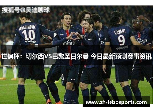 世俱杯：切尔西VS巴黎圣日尔曼 今日最新预测赛事资讯